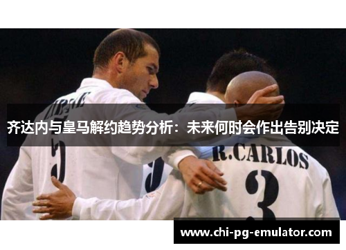 齐达内与皇马解约趋势分析:未来何时会作出告别决定 齐达内与皇马解约趋势分析:未来何时会作出告别决定