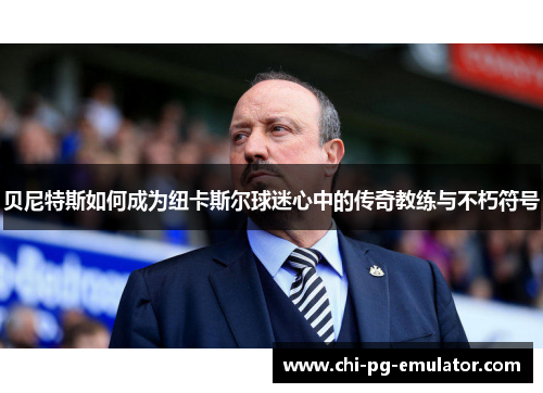 贝尼特斯如何成为纽卡斯尔球迷心中的传奇教练与不朽符号 贝尼特斯如何成为纽卡斯尔球迷心中的传奇教练与不朽符号