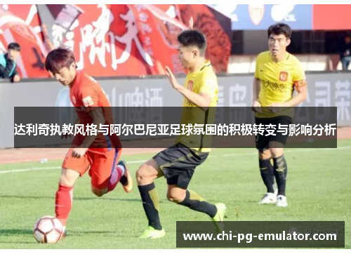 达利奇执教风格与阿尔巴尼亚足球氛围的积极转变与影响分析 达利奇执教风格与阿尔巴尼亚足球氛围的积极转变与影响分析