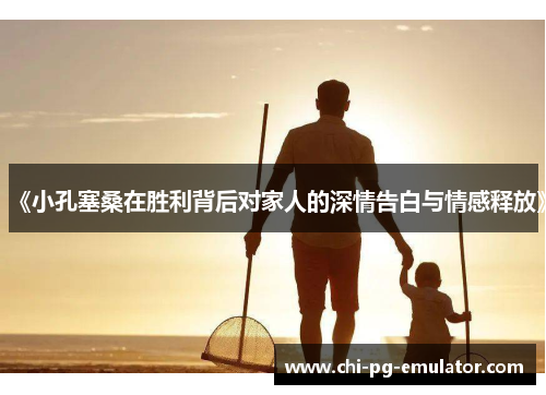 《小孔塞桑在胜利背后对家人的深情告白与情感释放》 《小孔塞桑在胜利背后对家人的深情告白与情感释放》