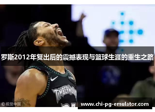 罗斯2012年复出后的震撼表现与篮球生涯的重生之路 罗斯2012年复出后的震撼表现与篮球生涯的重生之路