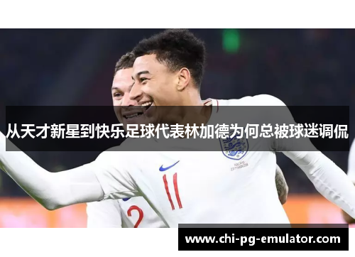 从天才新星到快乐足球代表林加德为何总被球迷调侃 从天才新星到快乐足球代表林加德为何总被球迷调侃