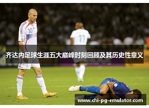 齐达内足球生涯五大巅峰时刻回顾及其历史性意义