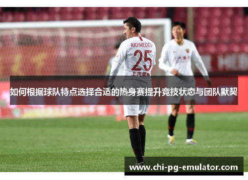 如何根据球队特点选择合适的热身赛提升竞技状态与团队默契