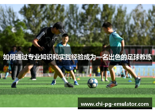 如何通过专业知识和实践经验成为一名出色的足球教练 如何通过专业知识和实践经验成为一名出色的足球教练