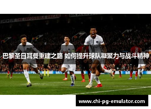 巴黎圣日耳曼重建之路 如何提升球队凝聚力与战斗精神 巴黎圣日耳曼重建之路 如何提升球队凝聚力与战斗精神