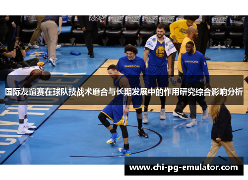 国际友谊赛在球队技战术磨合与长期发展中的作用研究综合影响分析 国际友谊赛在球队技战术磨合与长期发展中的作用研究综合影响分析