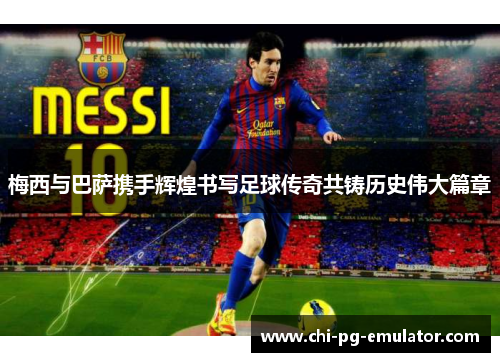 梅西与巴萨携手辉煌书写足球传奇共铸历史伟大篇章