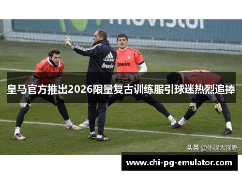 皇马官方推出2026限量复古训练服引球迷热烈追捧 皇马官方推出2026限量复古训练服引球迷热烈追捧