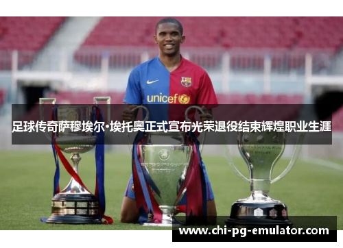 足球传奇萨穆埃尔·埃托奥正式宣布光荣退役结束辉煌职业生涯